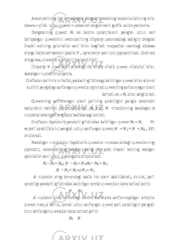 Avtomobilning har bir tezligida dvigatel quvvatinig taqsimlanishining aniq tasavvur qilish uchun quvvat muvozanati tenglamasini grafik usulda yechamiz. Dvigatelning quvvati N e va barcha qarshiliklarni yengish uchun sarf bo’layotgan quvvatlarni avtomobilning ihtiyoriy uzatmasidagi tezligini dvigatel tirsakli valining aylanishlar soni bilan bog’lash maqsadida rasmdagi abtsissa o’qiga ikkita ko’rsatkich (tezlik V  , aylanishlar soni n)ni joylashtiriladi. Ordinata o’qiga esa, quvvatlar qiymatini joylashtiriladi. Ihtiyoriy V  1 tezlikdan yuqoriga tik chiziq chizib quvvat chiziqlari bilan kesishgan nuqtani aniqlaymiz. Grafikdan ko’rinib turibdiki, yetakchi g’ildirakga keltirilgan quvvat bilan shamol kuchini yengishga sarflangan quvvatlar ayirmasi quvvatning sarflanmagan qismi bo’ladi, va u N s bilan belgilanadi. Quvvatning sarflanmagan qismi yo’lning qarshiligini yengib avtomobil tezlanishini oshirish uchun sarflanadi. N T bilan N  chiziqlarning kesishgan A nuqtasida avtomobil eng katta tezlikka ega bo’ladi. Grafikdan foydalanib yetakchi g’ildirakka keltirilgan quvvat N T = N e  Vt va yo’l qarshiliklarini yengish uchun sarflangan quvvat N  = N f + N  + N W , kVt aniqlanadi. Kesishgan nuqtalardan foydalanib quvvatlar muvozanatidagi quvvatlarning qiymatini, avtomobilning istalgan tezligi V a1 yoki tirsakli valning istalgan aylanishlar soni uchun quyidagicha aniqalanadi: N e − N T = N ку ; N  − N a = N W N T − N W = N с ; N  − N f = N э va N f = N f A nuqtadan o’ng tomondagi tezlik har doim sekinlashadi, chunki, yo’l qarshiligi yetakchi g’ildirakka keltirilgan tortish quvvatidan katta bo’ladi ya’ni: N   N T A nuqtadan chap tomondagi barcha tezliklarda sarflanmaydigan ortiqcha quvvat mavjud bo’lib, tortish uchun sarflangan quvvat yo’l qarshiligini yengish chun sarflangan quvvatdan katta bo’ladi ya’ni: N T  N  