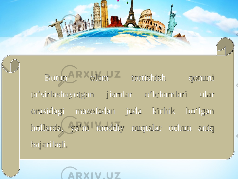 Butun olam tortishish qonuni ta’sirlashayotgan jismlar o‘lchamlari ular orasidagi masofadan juda kichik bo‘lgan hollarda, ya’ni moddiy nuqtalar uchun aniq bajariladi. 