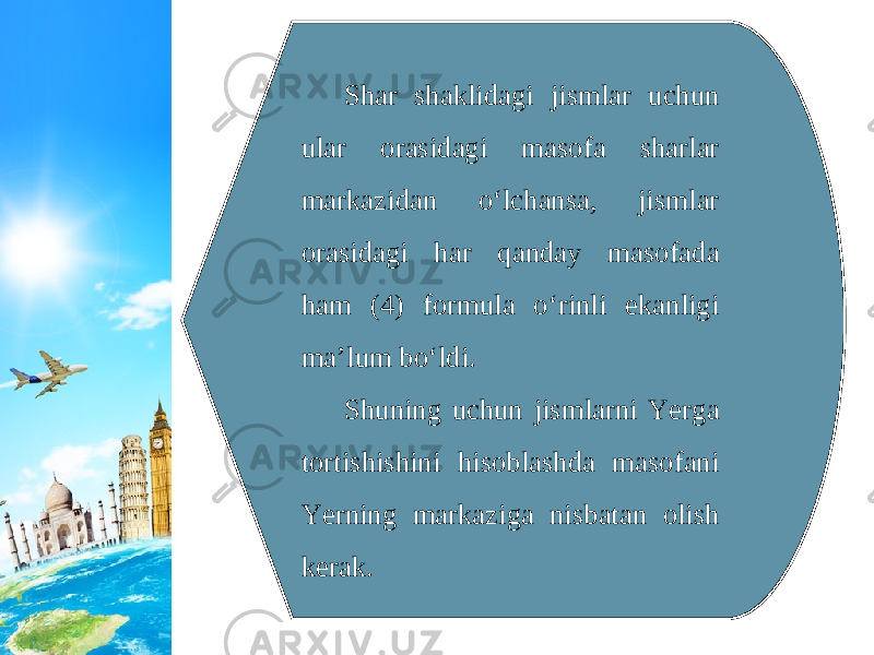 Shar shaklidagi jismlar uchun ular orasidagi masofa sharlar markazidan o‘lchansa, jismlar orasidagi har qanday masofada ham (4) formula o‘rinli ekanligi ma’lum bo‘ldi. Shuning uchun jismlarni Yerga tortishishini hisoblashda masofani Yerning markaziga nisbatan olish kerak. 