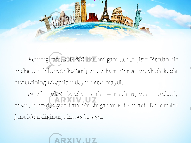 Yerning radiusi 6 400 km bo‘lgani uchun jism Yerdan bir necha o‘n kilometr ko‘tarilganida ham Yerga tortishish kuchi miqdorining o‘zgarishi deyarli sezilmaydi. Atrofimizdagi barcha jismlar – mashina, odam, stolstul, shkaf, hattoki, uylar ham bir-biriga tortishib turadi. Bu kuchlar juda kichikligidan, ular sezilmaydi. 