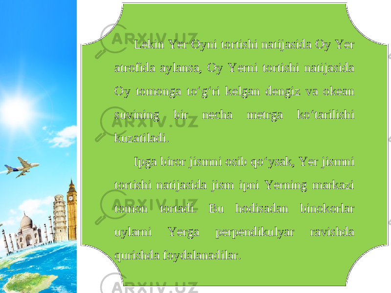 Lekin Yer Oyni tortishi natijasida Oy Yer atrofida aylansa, Oy Yerni tortishi natijasida Oy tomonga to‘g‘ri kelgan dengiz va okean suvining bir necha metrga ko‘tarilishi kuzatiladi. Ipga biror jismni osib qo‘ysak, Yer jismni tortishi natijasida jism ipni Yerning markazi tomon tortadi. Bu hodisadan binokorlar uylarni Yerga perpendikulyar ravishda qurishda foydalanadilar. 