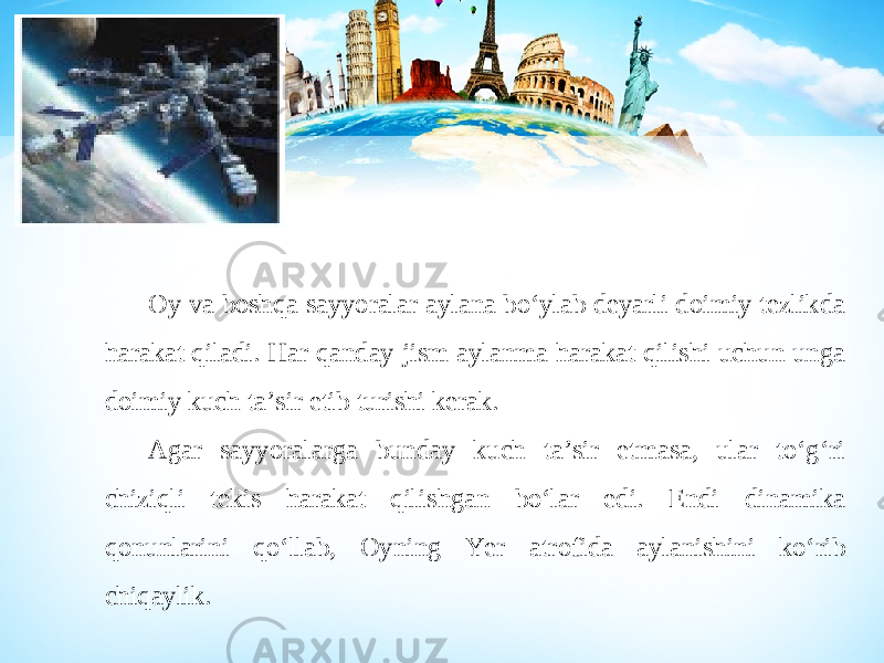 Oy va boshqa sayyoralar aylana bo‘ylab deyarli doimiy tezlikda harakat qiladi. Har qanday jism aylanma harakat qilishi uchun unga doimiy kuch ta’sir etib turishi kerak. Agar sayyoralarga bunday kuch ta’sir etmasa, ular to‘g‘ri chiziqli tekis harakat qilishgan bo‘lar edi. Endi dinamika qonunlarini qo‘llab, Oyning Yer atrofida aylanishini ko‘rib chiqaylik. 