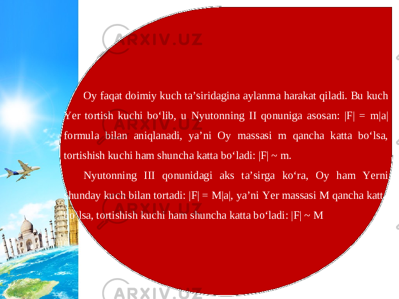 Oy faqat doimiy kuch ta’siridagina aylanma harakat qiladi. Bu kuch Yer tortish kuchi bo‘lib, u Nyutonning II qonuniga asosan: |F| = m|a| formula bilan aniqlanadi, ya’ni Oy massasi m qancha katta bo‘lsa, tortishish kuchi ham shuncha katta bo‘ladi: |F| ~ m. Nyutonning III qonunidagi aks ta’sirga ko‘ra, Oy ham Yerni shunday kuch bilan tortadi: |F| = M|a|, ya’ni Yer massasi M qancha katta bo‘lsa, tortishish kuchi ham shuncha katta bo‘ladi: |F| ~ M 