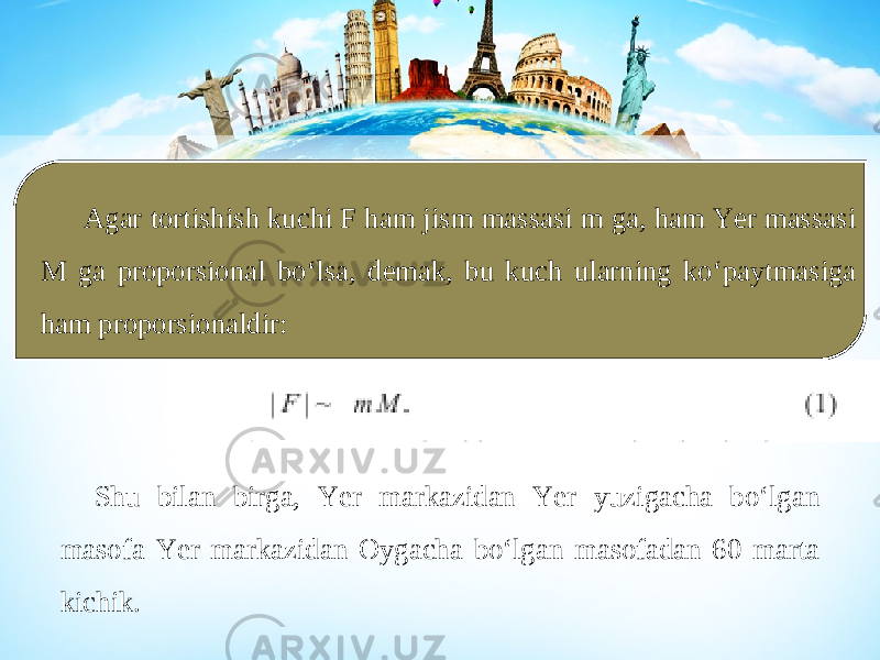 Agar tortishish kuchi F ham jism massasi m ga, ham Yer massasi M ga proporsional bo‘lsa, demak, bu kuch ularning ko‘paytmasiga ham proporsionaldir: Shu bilan birga, Yer markazidan Yer yuzigacha bo‘lgan masofa Yer markazidan Oygacha bo‘lgan masofadan 60 marta kichik. 