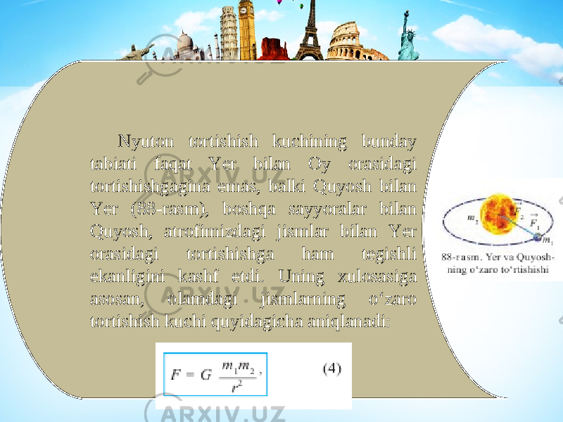 Nyuton tortishish kuchining bunday tabiati faqat Yer bilan Oy orasidagi tortishishgagina emas, balki Quyosh bilan Yer (88-rasm), boshqa sayyoralar bilan Quyosh, atrofimizdagi jismlar bilan Yer orasidagi tortishishga ham tegishli ekanligini kashf etdi. Uning xulosasiga asosan, olamdagi jismlarning o‘zaro tortishish kuchi quyidagicha aniqlanadi: 