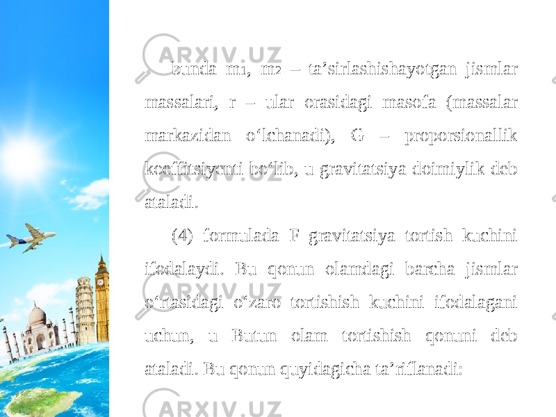 bunda m 1 , m 2 – ta’sirlashishayotgan jismlar massalari, r – ular orasidagi masofa (massalar markazidan o‘lchanadi), G – proporsionallik koeffitsiyenti bo‘lib, u gravitatsiya doimiylik deb ataladi. (4) formulada F gravitatsiya tortish kuchini ifodalaydi. Bu qonun olamdagi barcha jismlar o‘rtasidagi o‘zaro tortishish kuchini ifodalagani uchun, u Butun olam tortishish qonuni deb ataladi. Bu qonun quyidagicha ta’riflanadi: 