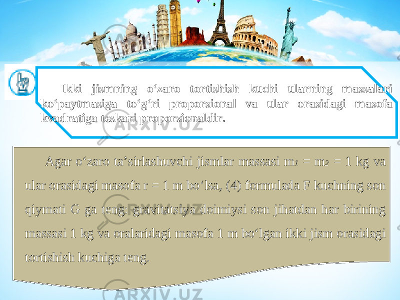 Ikki jismning o‘zaro tortishish kuchi ularning massalari ko‘paytmasiga to‘g‘ri proporsional va ular orasidagi masofa kvadratiga teskari proporsionaldir. Agar o‘zaro ta’sirlashuvchi jismlar massasi m 1 = m 2 = 1 kg va ular orasidagi masofa r = 1 m bo‘lsa, (4) formulada F kuchning son qiymati G ga teng: gravitatsiya doimiysi son jihatdan har birining massasi 1 kg va oralaridagi masofa 1 m bo‘lgan ikki jism orasidagi tortishish kuchiga teng. 