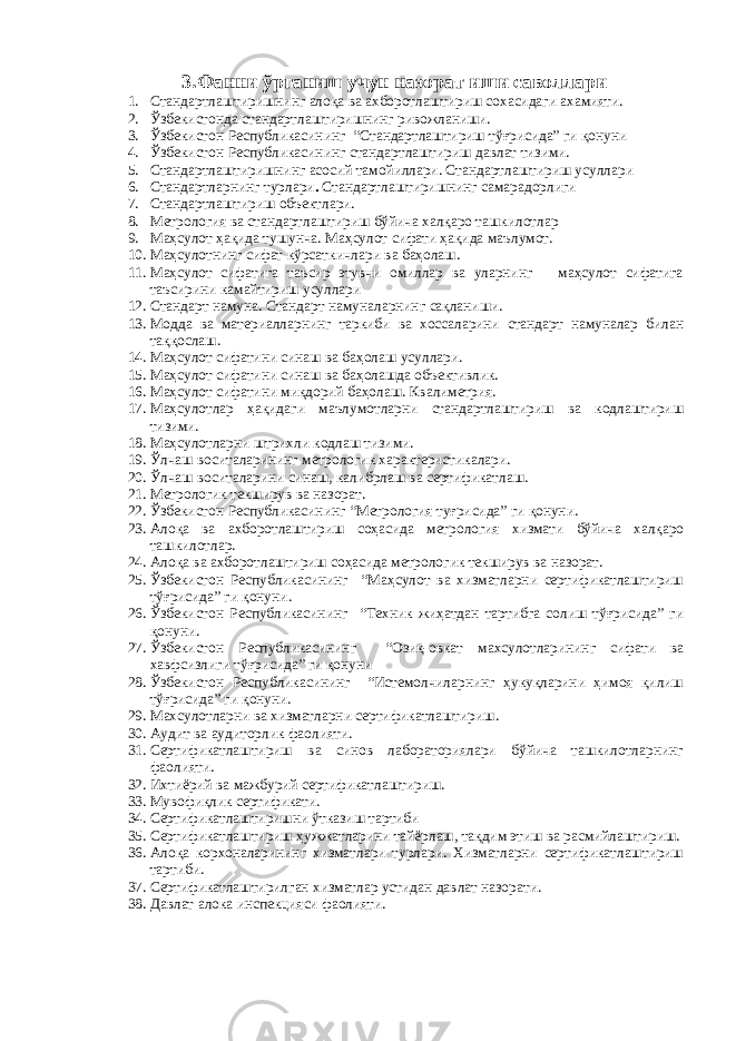 3. Фанни ўрганиш учун назорат иши саволлари 1. Стандартлаштиришнинг алоқа ва ахборотлаштириш сохасидаги ахамияти. 2. Ўзбекистонда стандартлаштиришнинг ривожланиши. 3. Ўзбекистон Республикасининг “Стандартлаштириш тўғрисида” ги қонуни 4. Ўзбекистон Республикасининг стандартлаштириш давлат тизими. 5. Стандартлаштиришнинг асосий тамойиллари. Стандартлаштириш усуллари 6. Стандартларнинг турлари . Стандартлаштиришнинг самарадорлиги 7. Стандартлаштириш объектлари. 8. Метрология ва стандартлаштириш бўйича халқаро ташкилотлар 9. Маҳсулот ҳақида тушунча. Маҳсулот сифати ҳақида маълумот. 10. Маҳсулотнинг сифат кўрсаткичлари ва баҳолаш. 11. Маҳсулот сифатига таъсир этувчи омиллар ва уларнинг маҳсулот сифатига таъсирини камайтириш усуллари 12. Стандарт намуна. Стандарт намуналарнинг сақланиши. 13. Модда ва материалларнинг таркиби ва хоссаларини стандарт намуналар билан таққослаш. 14. Маҳсулот сифатини синаш ва баҳолаш усуллари. 15. Маҳсулот сифатини синаш ва баҳолашда объективлик. 16. Маҳсулот сифатини миқдорий баҳолаш. Квалиметрия. 17. Маҳсулотлар ҳақидаги маълумотларни стандартлаштириш ва кодлаштириш тизими. 18. Маҳсулотларни штрихли кодлаш тизими. 19. Ўлчаш воситаларининг метрологик характеристикалари. 20. Ўлчаш воситаларини синаш, калибрлаш ва сертификатлаш. 21. Метрологик текширув ва назорат. 22. Ўзбекистон Республикасининг “Метрология туғрисида” ги қонуни. 23. Алоқа ва ахборотлаштириш соҳасида метрология хизмати бўйича халқаро ташкилотлар. 24. Алоқа ва ахборотлаштириш соҳасида метрологик текширув ва назорат. 25. Ўзбекистон Республикасининг “Маҳсулот ва хизматларни сертификатлаштириш тўғрисида” ги қонуни . 26. Ўзбекистон Республикасининг “Техник жиҳатдан тартибга солиш тўғрисида” ги қонуни. 27. Ўзбекистон Республикасининг “Озиқ-овкат махсулотларининг сифати ва хавфсизлиги тўғрисида” ги қонуни 28. Ўзбекистон Республикасининг “Истемолчиларнинг ҳукуқларини ҳимоя қилиш тўғрисида” ги қонуни. 29. Махсулотларни ва хизматларни сертификатлаштириш . 30. Аудит ва аудиторлик фаолияти. 31. Сертификатлаштириш ва синов лабораториялари бўйича ташкилотларнинг фаолияти. 32. Ихтиёрий ва мажбурий сертификатлаштириш. 33. Мувофиқлик сертификати. 34. Сертификатлаштиришни ўтказиш тартиби 35. Сертификатлаштириш ҳужжатларини тайёрлаш, тақдим этиш ва расмийлаштириш. 36. Алоқа корхоналарининг хизматлари турлари. Хизматларни сертификатлаштириш тартиби. 37. Сертификатлаштирилган хизматлар устидан давлат назорати. 38. Давлат алока инспекцияси фаолияти. 