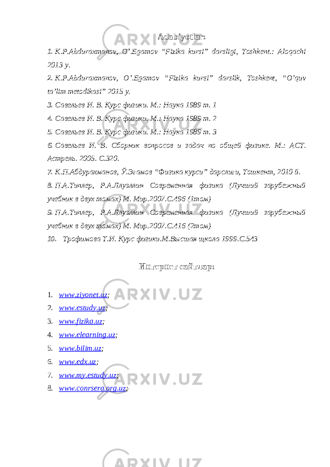 Adabiyotlar: 1. K.P.Abduraxmanov, O’.Egamov “Fizika kursi” darsligi, Toshkent.: Aloqachi 2013 y. 2. K.P.Abduraxmanov, O’.Egamov “Fizika kursi” darslik, Toshkent, “O’quv ta’lim metodikasi” 2015 y. 3. Савельев И. В. Курс физики. М.: Наука 1989 т. 1 4. Савельев И. В. Курс физики. М.: Наука 1989 т. 2 5. Савельев И. В. Курс физики. М.: Наука 1989 т. 3 6. Савельев И. В. Сборник вопросов и задач по общей физик е . М.: АСТ. Астрель. 2005. С.320. 7. К.П.Абдурахманов, Ў.Эгамов “ Физика курси” дарслиги, Тошкент, 2010 й. 8. П.А.Типлер, Р.А.Ллуэллин Современная физика (Лучший зарубежный учебник в двух томах) М. Мир.2007.С.496 (1том) 9. П.А.Типлер, Р.А.Ллуэллин Современная физика (Лучший зарубежный учебник в двух томах) М. Мир.2007.С.416 (2том) 10. Трофимова Т.И. Курс физики.М.Высшая щкола 1999.С.543 Интернет сайтлар: 1. www.ziyonet.uz ; 2. www.estudy.uz ; 3. www.fizika.uz ; 4. www.elearning.uz ; 5. www.bilim.uz ; 6. www.edx.uz ; 7. www.my.estudy.uz ; 8. www.conrsera.org.uz ; 