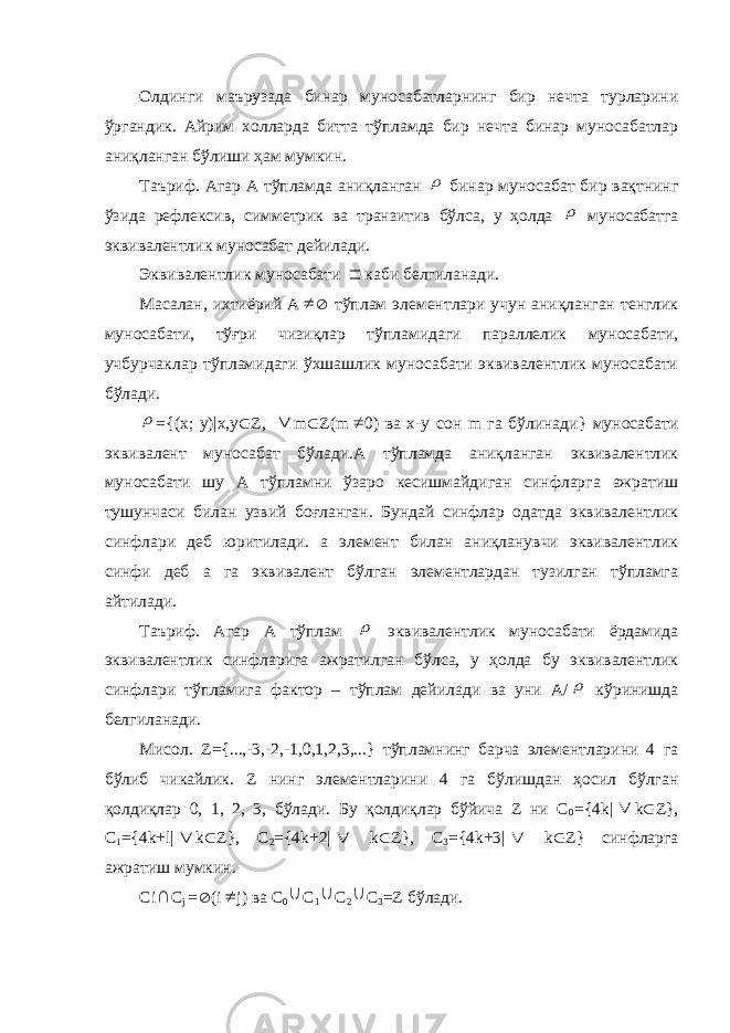 Олдинги маърузада бинар муносабатларнинг бир нечта турларини ўргандик. Айрим холларда битта тўпламда бир нечта бинар муносабатлар аниқланган бўлиши ҳам мумкин. Таъриф. Агар А тўпламда аниқланган  бинар муносабат бир вақтнинг ўзида рефлексив, симметрик ва транзитив бўлса, у ҳолда  муносабатга эквивалентлик муносабат дейилади. Эквивалентлик муносабати  каби белгиланади. Масалан, ихтиёрий А   тўплам элементлари учун аниқланган тенглик муносабати, тўғри чизиқлар тўпламидаги параллелик муносабати, учбурчаклар тўпламидаги ўхшашлик муносабати эквивалентлик муносабати бўлади.  ={(х; у)|х,у  Z ,  m  Z ( m  0) ва х-у сон m га бўлинади} муносабати эквивалент муносабат бўлади.А тўпламда аниқланган эквивалентлик муносабати шу А тўпламни ўзаро кесишмайдиган синфларга ажратиш тушунчаси билан узвий боғланган. Бундай синфлар одатда эквивалентлик синфлари деб юритилади. а элемент билан аниқланувчи эквивалентлик синфи деб а га эквивалент бўлган элементлардан тузилган тўпламга айтилади. Таъриф. Агар А тўплам  эквивалентлик муносабати ёрдамида эквивалентлик синфларига ажратилган бўлса, у ҳолда бу эквивалентлик синфлари тўпламига фактор – тўплам дейилади ва уни А/  кўринишда белгиланади. Мисол. Z ={...,-3,-2,-1,0,1,2,3,...} тўпламнинг барча элементларини 4 га бўлиб чикайлик. Z нинг элементларини 4 га бўлишдан ҳосил бўлган қолдиқлар 0, 1, 2, 3, бўлади. Бу қолдиқлар бўйича Z ни С 0 ={4 k |  k  Z }, C 1 ={4 k + l |  k  Z }, С 2 ={4 k +2|  k  Z }, C 3 ={4 k +3|  k  Z } синфларга ажратиш мумкин. С i  С j =  ( i  j ) ва C 0  C 1  C 2  C 3 = Z бўлади. 