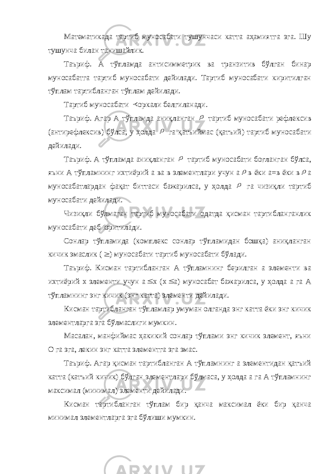 Математикада тартиб муносабати тушунчаси катта аҳамиятга эга. Шу тушунча билан танишайлик. Таъриф. А тўпламда антисимметрик ва транзитив бўлган бинар муносабатга тартиб муносабати дейилади. Тартиб муносабати киритилган тўплам тартибланган тўплам дейилади. Тартиб муносабати  оркали белгиланади. Таъриф. Агар А тўпламда аниқланган  тартиб муносабати рефлексив (антирефлексив) бўлса, у ҳолда  га қатъиймас (қатъий) тартиб муносабати дейилади. Таъриф. А тўпламда аниқланган  тартиб муносабати боғланган бўлса, яъни А тўпламнинг ихтиёрий а ва в элементлари учун а  в ёки а=в ёки в  а муносабатлардан фақат биттаси бажарилса, у ҳолда  га чизиқли тартиб муносабати дейилади. Чизиқли бўлмаган тартиб муносабати одатда қисман тартибланганлик муносабати деб юритилади. Сонлар тўпламида (комплекс сонлар тўпламидан бошқа) аниқланган кичик эмаслик (  ) муносабати тартиб муносабати бўлади. Таъриф. Кисман тартибланган А тўпламнинг берилган а элементи ва ихтиёрий х элементи учун а  х (х  а) муносабат бажарилса, у ҳолда а га А тўпламнинг энг кичик (энг катта) элементи дейилади. Кисман тартибланган тўпламлар умуман олганда энг катта ёки энг кичик элементларга эга бўлмаслиги мумкин. Масалан, манфиймас ҳакикий сонлар тўплами энг кичик элемент, яъни О га эга, лекин энг катта элементга эга эмас. Таъриф. Агар қисман тартибланган А тўпламнинг а элементидан қатъий катта (катъий кичик) бўлган элементлари бўлмаса, у ҳолда а га А тўпламнинг максимал (минимал) элементи дейилади. Кисман тартибланган тўплам бир қанча максимал ёки бир қанча минимал элементларга эга бўлиши мумкин. 