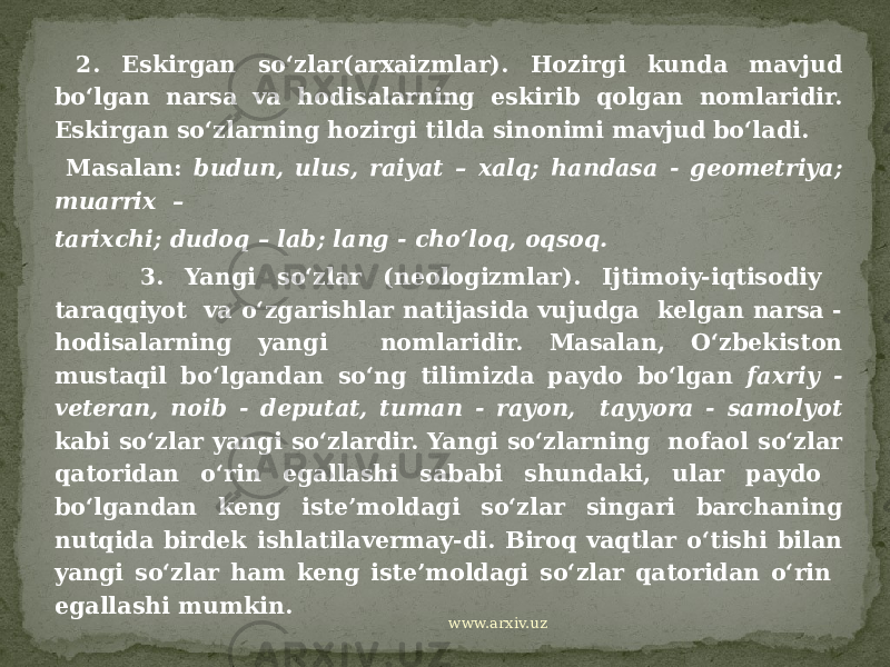  2. Eskirgan so‘zlar(arxaizmlar). Hozirgi kunda mavjud bo‘lgan narsa va hodisalarning eskirib qolgan nomlaridir. Eskirgan so‘zlarning hozirgi tilda sinonimi mavjud bo‘ladi. Masalan: budun, ulus, raiyat – xalq; handasa - geometriya; muarrix – tarixchi; dudoq – lab; lang - cho‘loq, oqsoq. 3. Yangi so‘zlar (neologizmlar). Ijtimoiy-iqtisodiy taraqqiyot va o‘zgarishlar natijasida vujudga kelgan narsa - hodisalarning yangi nomlaridir. Masalan, O‘zbekiston mustaqil bo‘lgandan so‘ng tilimizda paydo bo‘lgan faxriy - veteran, noib - deputat, tuman - rayon, tayyora - samolyot kabi so‘zlar yangi so‘zlardir. Yangi so‘zlarning nofaol so‘zlar qatoridan o‘rin egallashi sababi shundaki, ular paydo bo‘lgandan keng iste’moldagi so‘zlar singari barchaning nutqida birdek ishlatilavermay-di. Biroq vaqtlar o‘tishi bilan yangi so‘zlar ham keng iste’moldagi so‘zlar qatoridan o‘rin egallashi mumkin. www.arxiv.uz 