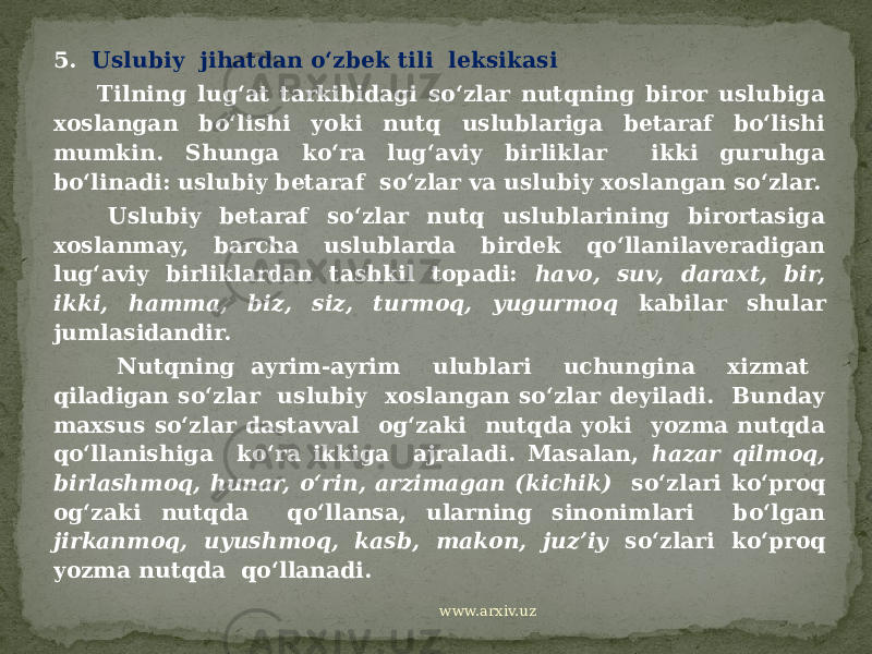 5. Uslubiy jihatdan o‘zbek tili leksikasi Tilning lug‘at tarkibidagi so‘zlar nutqning biror uslubiga xoslangan bo‘lishi yoki nutq uslublariga betaraf bo‘lishi mumkin. Shunga ko‘ra lug‘aviy birliklar ikki guruhga bo‘linadi: uslubiy betaraf so‘zlar va uslubiy xoslangan so‘zlar. Uslubiy betaraf so‘zlar nutq uslublarining birortasiga xoslanmay, barcha uslublarda birdek qo‘llanilaveradigan lug‘aviy birliklardan tashkil topadi: havo, suv, daraxt, bir, ikki, hamma, biz, siz, turmoq, yugurmoq kabilar shular jumlasidandir. Nutqning ayrim-ayrim ulublari uchungina xizmat qiladigan so‘zlar uslubiy xoslangan so‘zlar deyiladi. Bunday maxsus so‘zlar dastavval og‘zaki nutqda yoki yozma nutqda qo‘llanishiga ko‘ra ikkiga ajraladi. Masalan, hazar qilmoq, birlashmoq, hunar, o‘rin, arzimagan (kichik) so‘zlari ko‘proq og‘zaki nutqda qo‘llansa, ularning sinonimlari bo‘lgan jirkanmoq, uyushmoq, kasb, makon, juz’iy so‘zlari ko‘proq yozma nutqda qo‘llanadi. www.arxiv.uz 