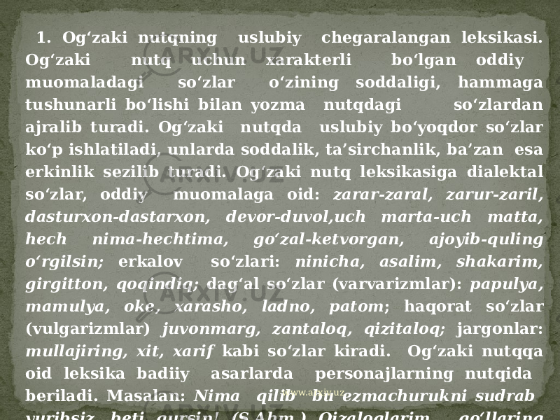  1. Og‘zaki nutqning uslubiy chegaralangan leksikasi. Og‘zaki nutq uchun xarakterli bo‘lgan oddiy muomaladagi so‘zlar o‘zining soddaligi, hammaga tushunarli bo‘lishi bilan yozma nutqdagi so‘zlardan ajralib turadi. Og‘zaki nutqda uslubiy bo‘yoqdor so‘zlar ko‘p ishlatiladi, unlarda soddalik, ta’sirchanlik, ba’zan esa erkinlik sezilib turadi. Og‘zaki nutq leksikasiga dialektal so‘zlar, oddiy muomalaga oid: zarar-zaral, zarur-zaril, dasturxon-dastarxon, devor-duvol,uch marta-uch matta, hech nima-hechtima, go‘zal-ketvorgan, ajoyib-quling o‘rgilsin; erkalov so‘zlari: ninicha, asalim, shakarim, girgitton, qoqindiq; dag‘al so‘zlar (varvarizmlar): papulya, mamulya, oke, xarasho, ladno, patom ; haqorat so‘zlar (vulgarizmlar) juvonmarg, zantaloq, qizitaloq; jargonlar: mullajiring, xit, xarif kabi so‘zlar kiradi. Og‘zaki nutqqa oid leksika badiiy asarlarda personajlarning nutqida beriladi. Masalan: Nima qilib bu ezmachurukni sudrab yuribsiz, beti qursin! (S.Ahm.) Qizaloqlarim, qo‘llaring nuqul baraka ekan.(O.) Boy qizitaloq ham toza erinmasdan davlat yiqqan ekan. (G‘.G‘.) www.arxiv.uz 