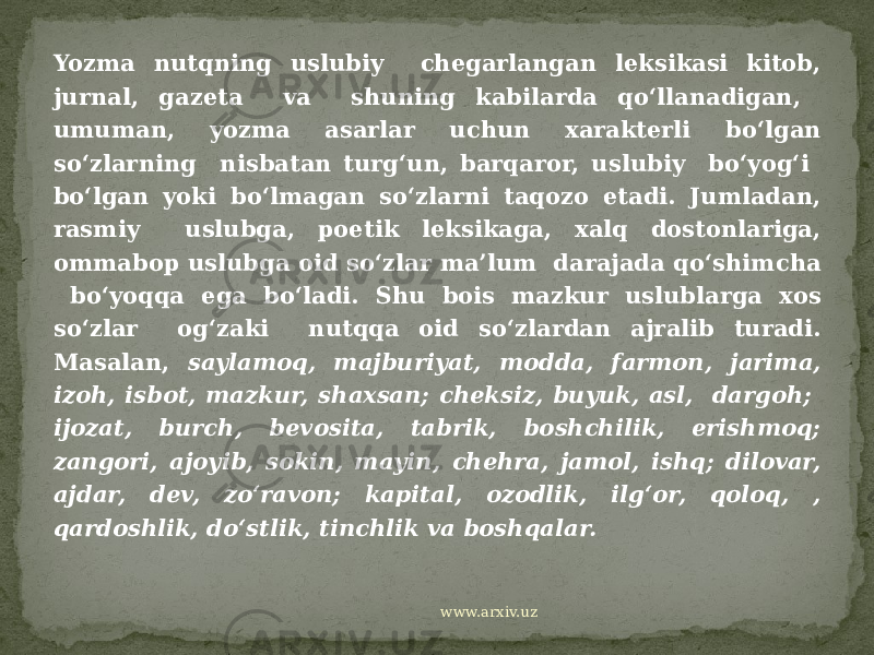 Yozma nutqning uslubiy chegarlangan leksikasi kitob, jurnal, gazeta va shuning kabilarda qo‘llanadigan, umuman, yozma asarlar uchun xarakterli bo‘lgan so‘zlarning nisbatan turg‘un, barqaror, uslubiy bo‘yog‘i bo‘lgan yoki bo‘lmagan so‘zlarni taqozo etadi. Jumladan, rasmiy uslubga, poetik leksikaga, xalq dostonlariga, ommabop uslubga oid so‘zlar ma’lum darajada qo‘shimcha bo‘yoqqa ega bo‘ladi. Shu bois mazkur uslublarga xos so‘zlar og‘zaki nutqqa oid so‘zlardan ajralib turadi. Masalan, saylamoq, majburiyat, modda, farmon, jarima, izoh, isbot, mazkur, shaxsan; cheksiz, buyuk, asl, dargoh; ijozat, burch, bevosita, tabrik, boshchilik, erishmoq; zangori, ajoyib, sokin, mayin, chehra, jamol, ishq; dilovar, ajdar, dev, zo‘ravon; kapital, ozodlik, ilg‘or, qoloq, , qardoshlik, do‘stlik, tinchlik va boshqalar. www.arxiv.uz 