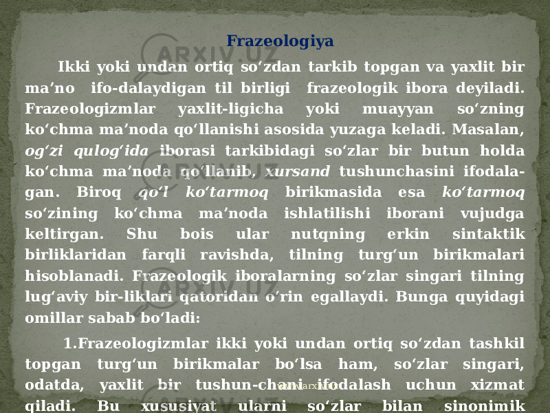  Frazeologiya Ikki yoki undan ortiq so‘zdan tarkib topgan va yaxlit bir ma’no ifo-dalaydigan til birligi frazeologik ibora deyiladi. Frazeologizmlar yaxlit-ligicha yoki muayyan so‘zning ko‘chma ma’noda qo‘llanishi asosida yuzaga keladi. Masalan, og‘zi qulog‘ida iborasi tarkibidagi so‘zlar bir butun holda ko‘chma ma’noda qo‘llanib, xursand tushunchasini ifodala- gan. Biroq qo‘l ko‘tarmoq birikmasida esa ko‘tarmoq so‘zining ko‘chma ma’noda ishlatilishi iborani vujudga keltirgan. Shu bois ular nutqning erkin sintaktik birliklaridan farqli ravishda, tilning turg‘un birikmalari hisoblanadi. Frazeologik iboralarning so‘zlar singari tilning lug‘aviy bir-liklari qatoridan o‘rin egallaydi. Bunga quyidagi omillar sabab bo‘ladi: 1.Frazeologizmlar ikki yoki undan ortiq so‘zdan tashkil topgan turg‘un birikmalar bo‘lsa ham, so‘zlar singari, odatda, yaxlit bir tushun-chani ifodalash uchun xizmat qiladi. Bu xususiyat ularni so‘zlar bilan sinonimik munosabatga kirisha olishini ta’minlaydi: Uchiga chiqqan- o‘taketgan, turgan gap-albatta, yeng ichida-xufiya, yashirin kabilar shular jumlasidandir. www.arxiv.uz 