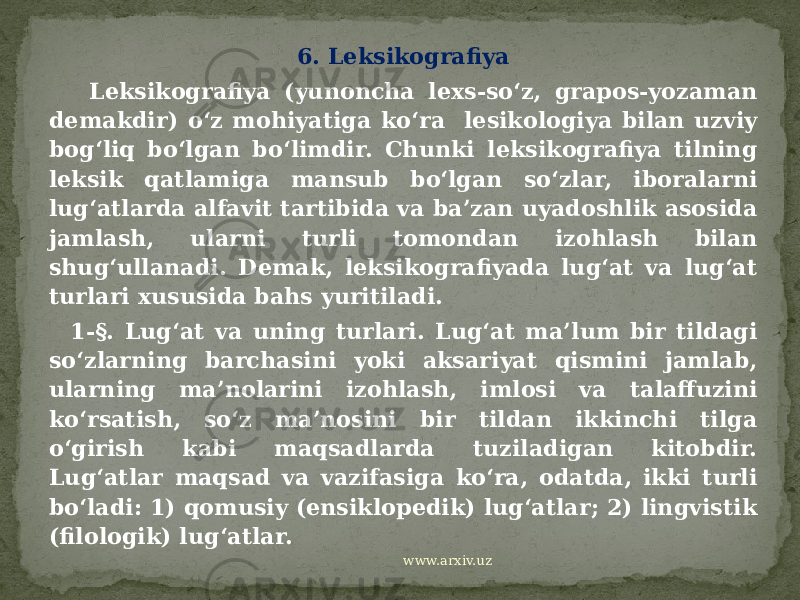 6. Leksikografiya Leksikografiya (yunoncha lexs-so‘z, grapos-yozaman demakdir) o‘z mohiyatiga ko‘ra lesikologiya bilan uzviy bog‘liq bo‘lgan bo‘limdir. Chunki leksikografiya tilning leksik qatlamiga mansub bo‘lgan so‘zlar, iboralarni lug‘atlarda alfavit tartibida va ba’zan uyadoshlik asosida jamlash, ularni turli tomondan izohlash bilan shug‘ullanadi. Demak, leksikografiyada lug‘at va lug‘at turlari xususida bahs yuritiladi. 1-§. Lug‘at va uning turlari. Lug‘at ma’lum bir tildagi so‘zlarning barchasini yoki aksariyat qismini jamlab, ularning ma’nolarini izohlash, imlosi va talaffuzini ko‘rsatish, so‘z ma’nosini bir tildan ikkinchi tilga o‘girish kabi maqsadlarda tuziladigan kitobdir. Lug‘atlar maqsad va vazifasiga ko‘ra, odatda, ikki turli bo‘ladi: 1) qomusiy (ensiklopedik) lug‘atlar; 2) lingvistik (filologik) lug‘atlar. www.arxiv.uz 