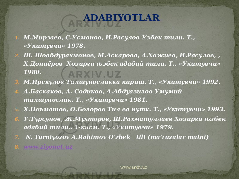 ADABIYOTLAR   1. М.Мирзаев, С.Усмонов, И.Расулов Узбек тили. Т., «Укитувчи» 1978. 2. Ш. Шоабдурахмонов, М.Аскарова, А.Хожиев, И.Расулов, , Х.Дониёров Хозирги њзбек адабий тили. Т., «Укитувчи» 1980. 3. М.Ирскулов Тилшуносликка кириш. Т., «Укитувчи» 1992. 4. А.Баскаков, А. Содиков, А.Абдуазизов Умумий тилшунослик. Т., «Укитувчи» 1981. 5. Х.Неъматов, О.Бозоров Тил ва нутк. Т., «Укитувчи» 1993. 6. У.Турсунов, Ж.Мухторов, Ш.Рахматуллаев Хозирги њзбек адабий тили.. 1-кисм. Т., «Укитувчи» 1979. 7. N. Turniyozov A.Rahimov O‘zbek tili (ma’ruzalar matni) 8. www.ziyonet.uz   www.arxiv.uz 