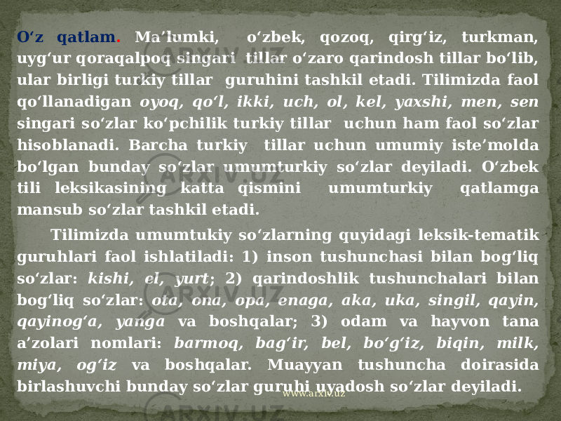 O‘z qatlam . Ma’lumki, o‘zbek, qozoq, qirg‘iz, turkman, uyg‘ur qoraqalpoq singari tillar o‘zaro qarindosh tillar bo‘lib, ular birligi turkiy tillar guruhini tashkil etadi. Tilimizda faol qo‘llanadigan oyoq, qo‘l, ikki, uch, ol, kel, yaxshi, men, sen singari so‘zlar ko‘pchilik turkiy tillar uchun ham faol so‘zlar hisoblanadi. Barcha turkiy tillar uchun umumiy iste’molda bo‘lgan bunday so‘zlar umumturkiy so‘zlar deyiladi. O‘zbek tili leksikasining katta qismini umumturkiy qatlamga mansub so‘zlar tashkil etadi. Tilimizda umumtukiy so‘zlarning quyidagi leksik-tematik guruhlari faol ishlatiladi: 1) inson tushunchasi bilan bog‘liq so‘zlar: kishi, el, yurt ; 2) qarindoshlik tushunchalari bilan bog‘liq so‘zlar: ota, ona, opa, enaga, aka, uka, singil, qayin, qayinog‘a, yanga va boshqalar; 3) odam va hayvon tana a’zolari nomlari: barmoq, bag‘ir, bel, bo‘g‘iz, biqin, milk, miya, og‘iz va boshqalar. Muayyan tushuncha doirasida birlashuvchi bunday so‘zlar guruhi uyadosh so‘zlar deyiladi. www.arxiv.uz 