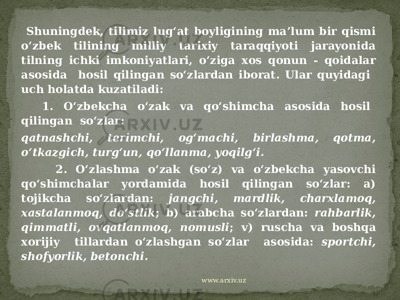  Shuningdek, tilimiz lug‘at boyligining ma’lum bir qismi o‘zbek tilining milliy tarixiy taraqqiyoti jarayonida tilning ichki imkoniyatlari, o‘ziga xos qonun - qoidalar asosida hosil qilingan so‘zlardan iborat. Ular quyidagi uch holatda kuzatiladi: 1. O‘zbekcha o‘zak va qo‘shimcha asosida hosil qilingan so‘zlar: qatnashchi, terimchi, og‘machi, birlashma, qotma, o‘tkazgich, turg‘un, qo‘llanma, yoqilg‘i. 2. O‘zlashma o‘zak (so‘z) va o‘zbekcha yasovchi qo‘shimchalar yordamida hosil qilingan so‘zlar: a) tojikcha so‘zlardan: jangchi, mardlik, charxlamoq, xastalanmoq, do‘stlik ; b) arabcha so‘zlardan: rahbarlik, qimmatli, ovqatlanmoq, nomusli ; v) ruscha va boshqa xorijiy tillardan o‘zlashgan so‘zlar asosida: sportchi, shofyorlik, betonchi. www.arxiv.uz 