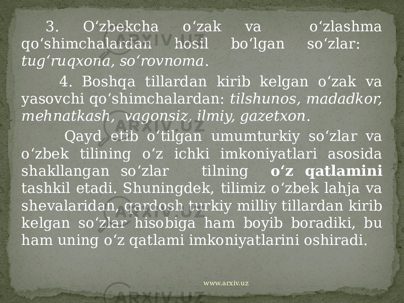  3. O‘zbekcha o‘zak va o‘zlashma qo‘shimchalardan hosil bo‘lgan so‘zlar: tug‘ruqxona, so‘rovnoma . 4. Boshqa tillardan kirib kelgan o‘zak va yasovchi qo‘shimchalardan: tilshunos, madadkor, mehnatkash, vagonsiz, ilmiy, gazetxon . Qayd etib o‘tilgan umumturkiy so‘zlar va o‘zbek tilining o‘z ichki imkoniyatlari asosida shakllangan so‘zlar tilning o‘z qatlamini tashkil etadi. Shuningdek, tilimiz o‘zbek lahja va shevalaridan, qardosh turkiy milliy tillardan kirib kelgan so‘zlar hisobiga ham boyib boradiki, bu ham uning o‘z qatlami imkoniyatlarini oshiradi. www.arxiv.uz 