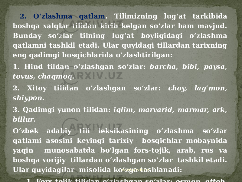  2. O‘zlashma qatlam . Tilimizning lug‘at tarkibida boshqa xalqlar tilidan kirib kelgan so‘zlar ham mavjud. Bunday so‘zlar tilning lug‘at boyligidagi o‘zlashma qatlamni tashkil etadi. Ular quyidagi tillardan tarixning eng qadimgi bosqichlarida o‘zlashtirilgan: 1. Hind tildan o‘zlashgan so‘zlar: barcha, bibi, paysa, tovus, chaqmoq . 2. Xitoy tilidan o‘zlashgan so‘zlar: choy, lag‘mon, shiypon . 3. Qadimgi yunon tilidan: iqlim, marvarid, marmar, ark, billur . O‘zbek adabiy tili leksikasining o‘zlashma so‘zlar qatlami asosini keyingi tarixiy bosqichlar mobaynida yaqin munosabatda bo‘lgan fors-tojik, arab, rus va boshqa xorijiy tillardan o‘zlashgan so‘zlar tashkil etadi. Ular quyidagilar misolida ko‘zga tashlanadi: 1. Fors-tojik tilidan o‘zlashgan so‘zlar: osmon, oftob, bahor, baho, barg, daraxt, gul, xona, shamol, dasta, mehribon, agar, ham va boshqalar. www.arxiv.uz 