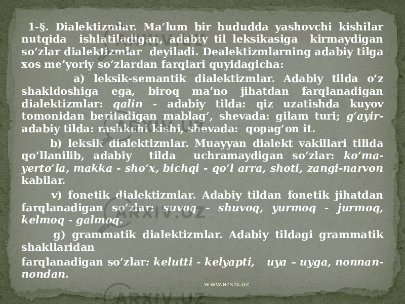  1-§. Dialektizmlar. Ma’lum bir hududda yashovchi kishilar nutqida ishlatiladigan, adabiy til leksikasiga kirmaydigan so‘zlar dialektizmlar deyiladi. Dealektizmlarning adabiy tilga xos me’yoriy so‘zlardan farqlari quyidagicha: a) leksik-semantik dialektizmlar. Adabiy tilda o‘z shakldoshiga ega, biroq ma’no jihatdan farqlanadigan dialektizmlar: qalin - adabiy tilda: qiz uzatishda kuyov tomonidan beriladigan mablag‘, shevada: gilam turi; g‘ayir - adabiy tilda: rashkchi kishi, shevada: qopag‘on it. b) leksik dialektizmlar. Muayyan dialekt vakillari tilida qo‘llanilib, adabiy tilda uchramaydigan so‘zlar: ko‘ma- yerto‘la, makka - sho‘x, bichqi - qo‘l arra, shoti, zangi-narvon kabilar. v) fonetik dialektizmlar. Adabiy tildan fonetik jihatdan farqlanadigan so‘zlar: suvoq - shuvoq, yurmoq - jurmoq, kelmoq - galmoq. g) grammatik dialektizmlar. Adabiy tildagi grammatik shakllaridan farqlanadigan so‘zlar : kelutti - kelyapti, uya – uyga, nonnan- nondan. www.arxiv.uz 