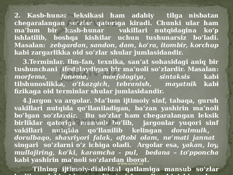 2. Kasb-hunar leksikasi ham adabiy tilga nisbatan chegaralangan so‘zlar qatoriga kiradi. Chunki ular ham ma’lum bir kasb-hunar vakillari nutqidagina ko‘p ishlatilib, boshqa kishilar uchun tushunarsiz bo‘ladi. Masalan: zebgardan, sandon, dam, ko‘ra, itombir, korchup kabi zargarlikka oid so‘zlar shular jumlasidandir. 3.Terminlar. Ilm-fan, texnika, san’at sohasidagi aniq bir tushunchani ifodalaydigan bir ma’noli so‘zlardir. Masalan: morfema, fonema, morfologiya, sintaksis kabi tilshunoslikka, o‘tkazgich, tebranish, mayatnik kabi fizikaga oid terminlar shular jumlasidandir. 4.Jargon va argolar. Ma’lum ijtimoiy sinf, tabaqa, guruh vakillari nutqida qo‘llaniladigan, ba’zan yashirin ma’noli bo‘lgan so‘zlardir. Bu so‘zlar ham chegaralangan leksik birliklar qatoriga mansub bo‘lib, jargonlar yuqori sinf vakillari nutqida qo‘llanilib kelingan dorulmulk, dorulbaqo, shaxriyori falak, oftobi olam, ne’mati jannat singari so‘zlarni o‘z ichiga oladi. Argolar esa, yakan, loy, mullajiring, ko‘ki, karamcha - pul, bedana – to‘pponcha kabi yashirin ma’noli so‘zlardan iborat. Tilning ijtimoiy-dialektal qatlamiga mansub so‘zlar badiiy adabiyotda voqelikni ishonarli chiqishi uchun personajlar nutqini induviduallashtirish vositasi sifatida muhim ahamiyatga ega bo‘ladi. www.arxiv.uz 