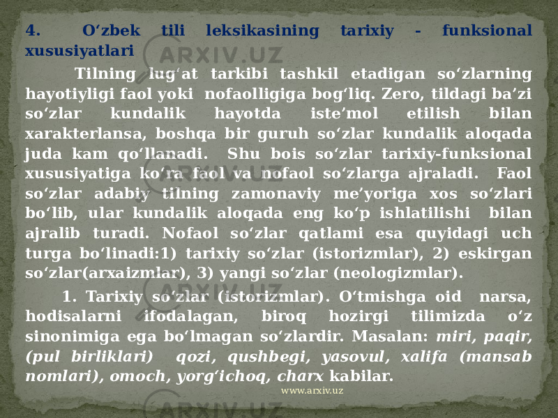 4. O‘zbek tili leksikasining tarixiy - funksional xususiyatlari Tilning lug‘at tarkibi tashkil etadigan so‘zlarning hayotiyligi faol yoki nofaolligiga bog‘liq. Zero, tildagi ba’zi so‘zlar kundalik hayotda iste’mol etilish bilan xarakterlansa, boshqa bir guruh so‘zlar kundalik aloqada juda kam qo‘llanadi. Shu bois so‘zlar tarixiy-funksional xususiyatiga ko‘ra faol va nofaol so‘zlarga ajraladi. Faol so‘zlar adabiy tilning zamonaviy me’yoriga xos so‘zlari bo‘lib, ular kundalik aloqada eng ko‘p ishlatilishi bilan ajralib turadi. Nofaol so‘zlar qatlami esa quyidagi uch turga bo‘linadi:1) tarixiy so‘zlar (istorizmlar), 2) eskirgan so‘zlar(arxaizmlar), 3) yangi so‘zlar (neologizmlar). 1. Tarixiy so‘zlar (istorizmlar). O‘tmishga oid narsa, hodisalarni ifodalagan, biroq hozirgi tilimizda o‘z sinonimiga ega bo‘lmagan so‘zlardir. Masalan: miri, paqir, (pul birliklari) qozi, qushbegi, yasovul, xalifa (mansab nomlari), omoch, yorg‘ichoq, charx kabilar. www.arxiv.uz 