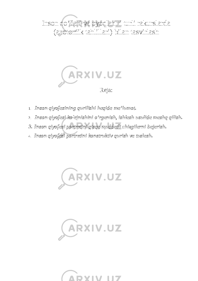 Inson qo ’llari va oyoqlarini turli rakurslarda (anotomik tahlillari ) bilan tasvirlash Reja: 1. Inson qiyofasining qurilishi haqida ma ’lumot. 2. Inson qiyofasi ko`rinishini o ‘rganish, ishlash usulida mashq qilish. 3. Inson qiyofasi portretini qisqa muddatli chizgilarni bajarish. 4. Inson qiyofasi portretini konstruktiv qurish va tuslash. 