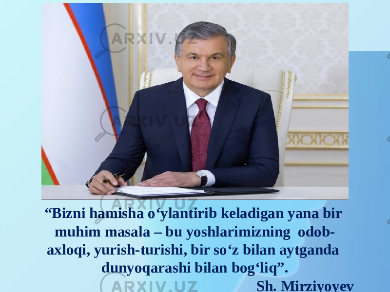 “ Bizni hamisha o‘ylantirib keladigan yana bir muhim masala – bu yoshlarimizning odob- axloqi, yurish-turishi, bir so‘z bilan aytganda dunyoqarashi bilan bog‘liq”. Sh. Mirziyoyev 