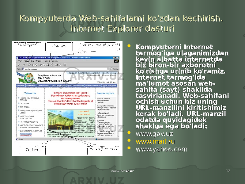 www.arxiv.uzwww.arxiv.uz 1212Kompyuterda Web-sahifalarni ko&#39;zdan kechirish. Kompyuterda Web-sahifalarni ko&#39;zdan kechirish. Internet Explorer dasturiInternet Explorer dasturi  Kompyuterni Internet Kompyuterni Internet tarmog&#39;iga ulaganimizdan tarmog&#39;iga ulaganimizdan keyin albatta internetda keyin albatta internetda biz biron-bir axborotni biz biron-bir axborotni ko&#39;rishga urinib ko&#39;ramiz. ko&#39;rishga urinib ko&#39;ramiz. Internet tarmog&#39;ida Internet tarmog&#39;ida ma&#39;lumot asosan web-ma&#39;lumot asosan web- sahifa (sayt) shaklida sahifa (sayt) shaklida tasvirlanadi. Web-sahifani tasvirlanadi. Web-sahifani ochish uchun biz uning ochish uchun biz uning URL-manzilini kiritishimiz URL-manzilini kiritishimiz kerak bo&#39;ladi. URL-manzil kerak bo&#39;ladi. URL-manzil odatda quyidagidek odatda quyidagidek shaklga ega bo&#39;ladi:shaklga ega bo&#39;ladi:  www.gov.uz www.gov.uz  www.mail.ruwww.mail.ru  www.yahoo.comwww.yahoo.com 