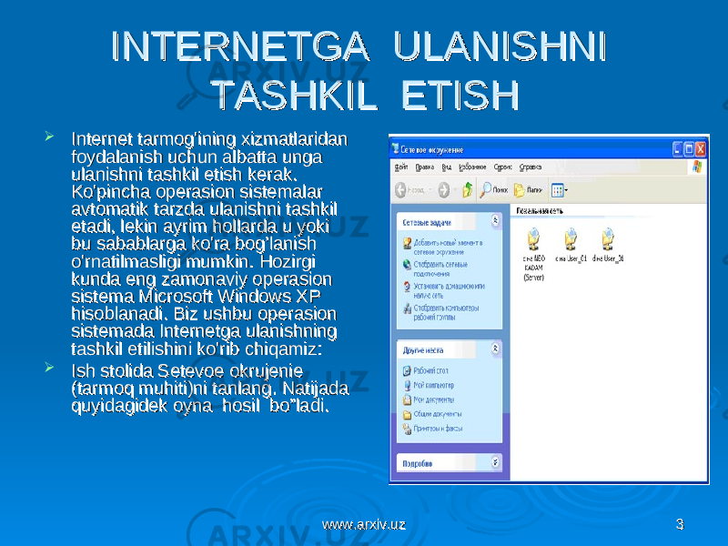 www.arxiv.uzwww.arxiv.uz 33INTERNETGA ULANISHNI INTERNETGA ULANISHNI TASHKIL ETISHTASHKIL ETISH  Internet tarmog&#39;ining xizmatlaridan Internet tarmog&#39;ining xizmatlaridan foydalanish uchun albatta unga foydalanish uchun albatta unga ulanishni tashkil etish kerak. ulanishni tashkil etish kerak. Ko&#39;pincha operasion sistemalar Ko&#39;pincha operasion sistemalar avtomatik tarzda ulanishni tashkil avtomatik tarzda ulanishni tashkil etadi, lekin ayrim hollarda u yoki etadi, lekin ayrim hollarda u yoki bu sabablarga ko&#39;ra bog’lanish bu sabablarga ko&#39;ra bog’lanish o&#39;rnatilmasligi mumkin. Hozirgi o&#39;rnatilmasligi mumkin. Hozirgi kunda eng zamonaviy operasion kunda eng zamonaviy operasion sistema Microsoft Windows XP sistema Microsoft Windows XP hisoblanadi. Biz ushbu operasion hisoblanadi. Biz ushbu operasion sistemada Internetga ulanishning sistemada Internetga ulanishning tashkil etilishini ko&#39;rib chiqamiz:tashkil etilishini ko&#39;rib chiqamiz:  Ish stolida Setevoe okrujenie Ish stolida Setevoe okrujenie (tarmoq muhiti)ni tanlang. Natijada (tarmoq muhiti)ni tanlang. Natijada quyidagidek oyna hosil bo”ladi.quyidagidek oyna hosil bo”ladi. 