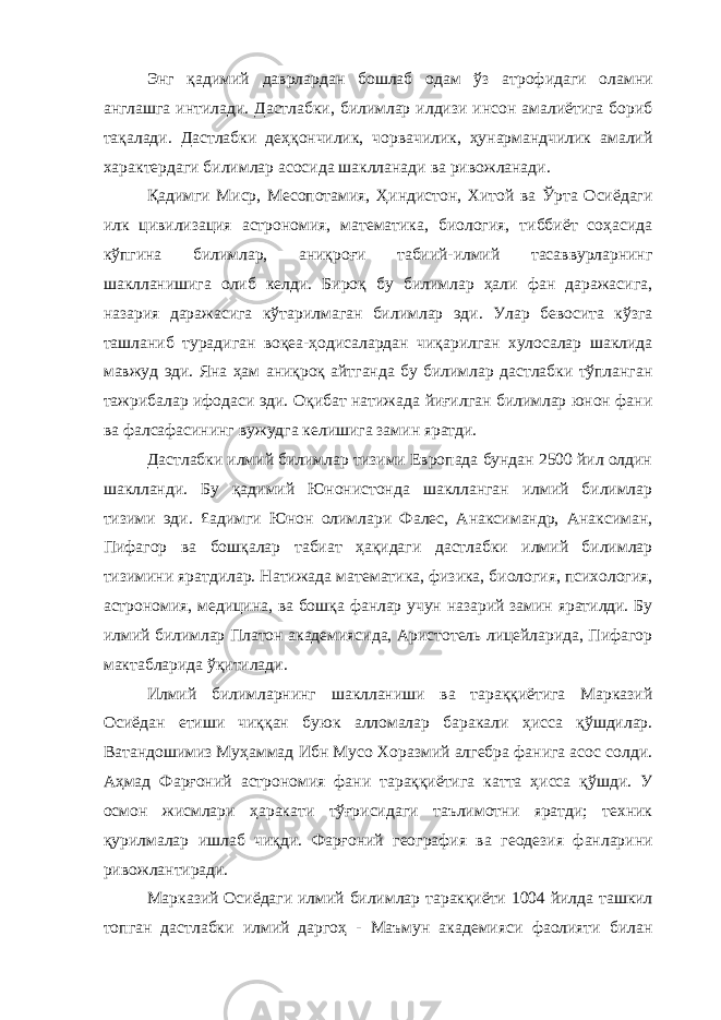 Энг қадимий даврлардан бошлаб одам ўз атрофидаги оламни англашга интилади. Дастлабки, билимлар илдизи инсон амалиётига бориб тақалади. Дастлабки деҳқончилик, чорвачилик, ҳунармандчилик амалий характердаги билимлар асосида шаклланади ва ривожланади. Қадимги Миср, Месопотамия, Ҳиндистон, Хитой ва Ўрта Осиёдаги илк цивилизация астрономия, математика, биология, тиббиёт соҳасида кўпгина билимлар, аниқроғи табиий-илмий тасаввурларнинг шаклланишига олиб келди. Бироқ бу билимлар ҳали фан даражасига, назария даражасига кўтарилмаган билимлар эди. Улар бевосита кўзга ташланиб турадиган воқеа-ҳодисалардан чиқарилган хулосалар шаклида мавжуд эди. Яна ҳам аниқроқ айтганда бу билимлар дастлабки тўпланган тажрибалар ифодаси эди. Оқибат натижада йиғилган билимлар юнон фани ва фалсафасининг вужудга келишига замин яратди. Дастлабки илмий билимлар тизими Европада бундан 2500 йил олдин шаклланди. Бу қадимий Юнонистонда шаклланган илмий билимлар тизими эди. £адимги Юнон олимлари Фалес, Анаксимандр, Анаксиман, Пифагор ва бошқалар табиат ҳақидаги дастлабки илмий билимлар тизимини яратдилар. Натижада математика, физика, биология, психология, астрономия, медицина, ва бошқа фанлар учун назарий замин яратилди. Бу илмий билимлар Платон академиясида, Аристотель лицейларида, Пифагор мактабларида ўқитилади. Илмий билимларнинг шаклланиши ва тараққиётига Марказий Осиёдан етиши чиққан буюк алломалар баракали ҳисса қўшдилар. Ватандошимиз Муҳаммад Ибн Мусо Хоразмий алгебра фанига асос солди. Аҳмад Фарғоний астрономия фани тараққиётига катта ҳисса қўшди. У осмон жисмлари ҳаракати тўғрисидаги таълимотни яратди; техник қурилмалар ишлаб чиқди. Фарғоний география ва геодезия фанларини ривожлантиради. Марказий Осиёдаги илмий билимлар таракқиёти 1004 йилда ташкил топган дастлабки илмий даргоҳ - Маъмун академияси фаолияти билан 