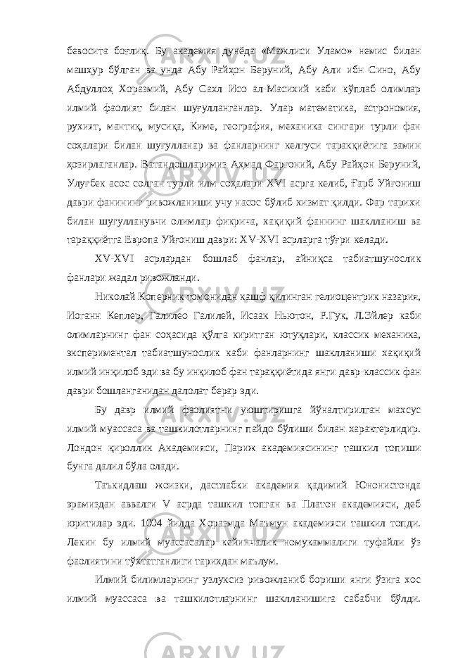 бевосита боғлиқ. Бу академия дунёда «Мажлиси Уламо» немис билан машҳур бўлган ва унда Абу Райҳон Беруний, Абу Али ибн Сино, Абу Абдуллоҳ Хоразмий, Абу Сахл Исо ал-Масихий каби кўплаб олимлар илмий фаолият билан шуғулланганлар. Улар математика, астрономия, рухият, мантиқ, мусиқа, Киме, география, механика сингари турли фан соҳалари билан шуғулланар ва фанларнинг келгуси таракқиётига замин ҳозирлаганлар. Ватандошларимиз Аҳмад Фарғоний, Абу Райҳон Беруний, Улуғбек асос солган турли илм соҳалари XVI асрга келиб, Ғарб Уйғониш даври фанининг ривожланиши учу насос бўлиб хизмат қилди. Фар тарихи билан шуғулланувчи олимлар фикрича, хақиқий фаннинг шаклланиш ва тараққиётга Европа Уйғониш даври: XV - XVI асрларга тўғри келади. XV - XVI асрлардан бошлаб фанлар, айниқса табиатшунослик фанлари жадал ривожланди. Николай Коперник томонидан кашф қилинган гелиоцентрик назария, Иоганн Кеплер, Галилео Галилей, Исаак Ньютон, Р.Гук, Л.Эйлер каби олимларнинг фан соҳасида қўлга киритган ютуқлари, классик механика, экспериментал табиатшунослик каби фанларнинг шаклланиши хақиқий илмий инқилоб эди ва бу инқилоб фан тараққиётида янги давр-классик фан даври бошланганидан далолат берар эди. Бу давр илмий фаолиятни уюштиришга йўналтирилган махсус илмий муассаса ва ташкилотларнинг пайдо бўлиши билан характерлидир. Лондон қироллик Академияси, Париж академиясининг ташкил топиши бунга далил бўла олади. Таъкидлаш жоизки, дастлабки академия қадимий Юнонистонда эрамиздан аввалги V асрда ташкил топган ва Платон академияси, деб юритилар эди. 1004 йилда Хоразмда Маъмун академияси ташкил топди. Лекин бу илмий муассасалар кейинчалик номукаммалиги туфайли ўз фаолиятини тўхтатганлиги тарихдан маълум. Илмий билимларнинг узлуксиз ривожланиб бориши янги ўзига хос илмий муассаса ва ташкилотларнинг шаклланишига сабабчи бўлди. 