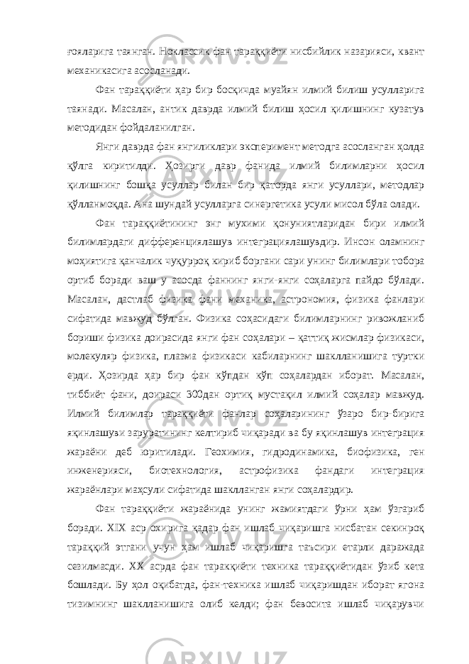 ғояларига таянган. Ноклассик фан тараққиёти нисбийлик назарияси, квант механикасига асосланади. Фан тараққиёти ҳар бир босқичда муайян илмий билиш усулларига таянади. Масалан, антик даврда илмий билиш ҳосил қилишнинг кузатув методидан фойдаланилган. Янги даврда фан янгиликлари эксперимент методга асосланган ҳолда қўлга киритилди. Ҳозирги давр фанида илмий билимларни ҳосил қилишнинг бошқа усуллар билан бир қаторда янги усуллари, методлар қўлланмоқда. Ана шундай усулларга синергетика усули мисол бўла олади. Фан тараққиётининг энг мухими қонуниятларидан бири илмий билимлардаги дифференциялашув интеграциялашувдир. Инсон оламнинг моҳиятига қанчалик чуқурроқ кириб боргани сари унинг билимлари тобора ортиб боради ваш у асосда фаннинг янги-янги соҳаларга пайдо бўлади. Масалан, дастлаб физика фани механика, астрономия, физика фанлари сифатида мавжуд бўлган. Физика соҳасидаги билимларнинг ривожланиб бориши физика доирасида янги фан соҳалари – қаттиқ жисмлар физикаси, молекуляр физика, плазма физикаси кабиларнинг шаклланишига туртки ерди. Ҳозирда ҳар бир фан кўпдан кўп соҳалардан иборат. Масалан, тиббиёт фани, доираси 300дан ортиқ мустақил илмий соҳалар мавжуд. Илмий билимлар тараққиёти фанлар соҳаларининг ўзаро бир-бирига яқинлашуви заруратининг келтириб чиқаради ва бу яқинлашув интеграция жараёни деб юритилади. Геохимия, гидродинамика, биофизика, ген инженерияси, биотехнология, астрофизика фандаги интеграция жараёнлари маҳсули сифатида шаклланган янги соҳалардир. Фан тараққиёти жараёнида унинг жамиятдаги ўрни ҳам ўзгариб боради. XIX аср охирига қадар фан ишлаб чиқаришга нисбатан секинроқ тараққий этгани учун ҳам ишлаб чиқаришга таъсири етарли даражада сезилмасди. XX асрда фан таракқиёти техника тараққиётидан ўзиб кета бошлади. Бу ҳол оқибатда, фан-техника ишлаб чиқаришдан иборат ягона тизимнинг шаклланишига олиб келди; фан бевосита ишлаб чиқарувчи 