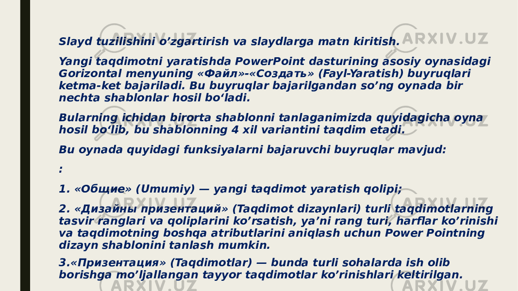 Slayd tuzilishini o’zgartirish va slaydlarga matn kiritish. Yangi taqdimotni yaratishda PowerPoint dasturining asosiy oynasidagi Gorizontal menyuning «Файл»-«Создать» (Fayl-Yaratish) buyruqlari ketma-ket bajariladi. Bu buyruqlar bajarilgandan so’ng oynada bir nechta shablonlar hosil bo‘ladi. Bularning ichidan birorta shablonni tanlaganimizda quyidagicha oyna hosil bo‘lib, bu shablonning 4 xil variantini taqdim etadi. Bu oynada quyidagi funksiyalarni bajaruvchi buyruqlar mavjud: : 1. «Общие» (Umumiy) — yangi taqdimot yaratish qolipi; 2. «Дизайны призентаций» (Taqdimot dizaynlari) turli taqdimotlarning tasvir ranglari va qoliplarini ko’rsatish, ya’ni rang turi, harflar ko’rinishi va taqdimotning boshqa atributlarini aniqlash uchun Power Pointning dizayn shablonini tanlash mumkin. 3.«Призентация» (Taqdimotlar) — bunda turli sohalarda ish olib borishga mo’ljallangan tayyor taqdimotlar ko’rinishlari keltirilgan. 