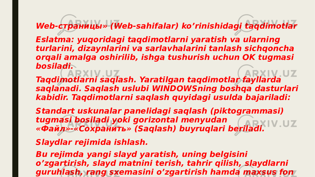 Web-страницы» (Web-sahifalar) ko’rinishidagi taqdimotlar Eslatma: yuqoridagi taqdimotlarni yaratish va ularning turlarini, dizaynlarini va sarlavhalarini tanlash sichqoncha orqali amalga oshirilib, ishga tushurish uchun OK tugmasi bosiladi. Taqdimotlarni saqlash. Yaratilgan taqdimotlar fayllarda saqlanadi. Saqlash uslubi WINDOWSning boshqa dasturlari kabidir. Taqdimotlarni saqlash quyidagi usulda bajariladi: Standart uskunalar panelidagi saqlash (piktogrammasi) tugmasi bosiladi yoki gorizontal menyudan «Файл»-«Сохранить» (Saqlash) buyruqlari beriladi. Slaydlar rejimida ishlash. Bu rejimda yangi slayd yaratish, uning belgisini o’zgartirish, slayd matnini terish, tahrir qilish, slaydlarni guruhlash, rang sxemasini o’zgartirish hamda maxsus fon yaratish mumkin. 