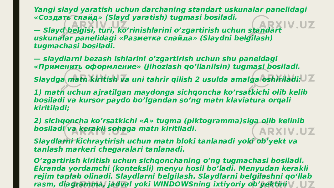 Yangi slayd yaratish uchun darchaning standart uskunalar panelidagi «Создать слайд» (Slayd yaratish) tugmasi bosiladi. — Slayd belgisi, turi, ko’rinishlarini o’zgartirish uchun standart uskunalar panelidagi «Разметка слайда» (Slaydni belgilash) tugmachasi bosiladi. — slaydlarni bezash ishlarini o’zgartirish uchun shu paneldagi «Применить оформление» (Jihozlash qo’llanilsin) tugmasi bosiladi. Slaydga matn kiritish va uni tahrir qilish 2 usulda amalga oshiriladi: 1) matn uchun ajratilgan maydonga sichqoncha ko’rsatkichi olib kelib bosiladi va kursor paydo bo’lgandan so’ng matn klaviatura orqali kiritiladi; 2) sichqoncha ko’rsatkichi «A» tugma (piktogramma)siga olib kelinib bosiladi va kerakli sohaga matn kiritiladi. Slaydlarni kichraytirish uchun matn bloki tanlanadi yoki ob’yekt va tanlash markeri chegaralari tanlanadi. O’zgartirish kiritish uchun sichqonchaning o’ng tugmachasi bosiladi. Ekranda yordamchi (konteksli) menyu hosil bo’ladi. Menyudan kerakli rejim tanlab olinadi. Slaydlarni belgilash. Slaydlarni belgilashni qo‘llab rasm, diagramma, jadval yoki WINDOWSning ixtiyoriy ob’yektini qo‘yishni mo‘ljallab slayd tanlash mumkin. Buning uchun «Файл» menyusidan «Создать» (Yaratish) buyrug‘i tanlanadi.Tavsiya qilinayotgan slaydlardan kerakli ko‘rinishdagi slayd tanlanadi va «OK» tugmasi bosiladi. 