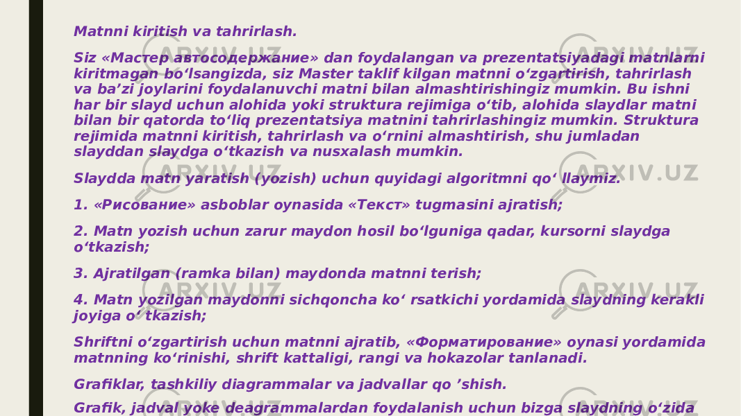 Matnni kiritish va tahrirlash. Siz «Мастер автосодержание» dan foydalangan va prezentatsiyadagi matnlarni kiritmagan bo‘lsangizda, siz Master taklif kilgan matnni o‘zgartirish, tahrirlash va ba’zi joylarini foydalanuvchi matni bilan almashtirishingiz mumkin. Bu ishni har bir slayd uchun alohida yoki struktura rejimiga o‘tib, alohida slaydlar matni bilan bir qatorda to‘liq prezentatsiya matnini tahrirlashingiz mumkin. Struktura rejimida matnni kiritish, tahrirlash va o‘rnini almashtirish, shu jumladan slayddan slaydga o‘tkazish va nusxalash mumkin. Slaydda matn yaratish (yozish) uchun quyidagi algoritmni qo‘ llaymiz. 1. «Рисование» asboblar oynasida «Текст» tugmasini ajratish; 2. Matn yozish uchun zarur maydon hosil bo‘lguniga qadar, kursorni slaydga o‘tkazish; 3. Ajratilgan (ramka bilan) maydonda matnni terish; 4. Matn yozilgan maydonni sichqoncha ko‘ rsatkichi yordamida slaydning kerakli joyiga o‘ tkazish; Shriftni o‘zgartirish uchun matnni ajratib, «Форматирование» oynasi yordamida matnning ko‘rinishi, shrift kattaligi, rangi va hokazolar tanlanadi. Grafiklar, tashkiliy diagrammalar va jadvallar qo ’shish. Grafik, jadval yoke deagrammalardan foydalanish uchun bizga slaydning o‘zida mavjudlik imkonini yaratadi. Buning uchun quyidagi ketma-ketlik bajariladi: 