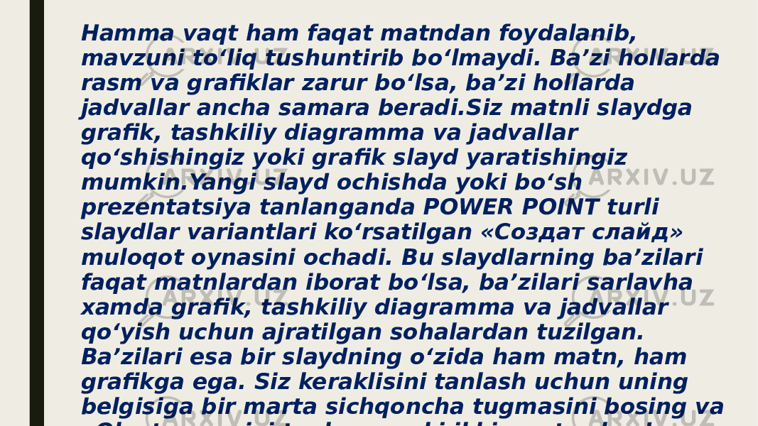 Hamma vaqt ham faqat matndan foydalanib, mavzuni to‘liq tushuntirib bo‘lmaydi. Ba’zi hollarda rasm va grafiklar zarur bo‘lsa, ba’zi hollarda jadvallar ancha samara beradi.Siz matnli slaydga grafik, tashkiliy diagramma va jadvallar qo‘shishingiz yoki grafik slayd yaratishingiz mumkin.Yangi slayd ochishda yoki bo‘sh prezentatsiya tanlanganda POWER POINT turli slaydlar variantlari ko‘rsatilgan «Создат слайд» muloqot oynasini ochadi. Bu slaydlarning ba’zilari faqat matnlardan iborat bo‘lsa, ba’zilari sarlavha xamda grafik, tashkiliy diagramma va jadvallar qo‘yish uchun ajratilgan sohalardan tuzilgan. Ba’zilari esa bir slaydning o‘zida ham matn, ham grafikga ega. Siz keraklisini tanlash uchun uning belgisiga bir marta sichqoncha tugmasini bosing va «Ok» tugmasini tanlang, yoki ikki marta slayd belgisiga sichqonchaning chap tugmasini tez bosing. Tanlangan slayd prezentatsiya oynasida slaydlar rejimida hosil bo‘ladi. 