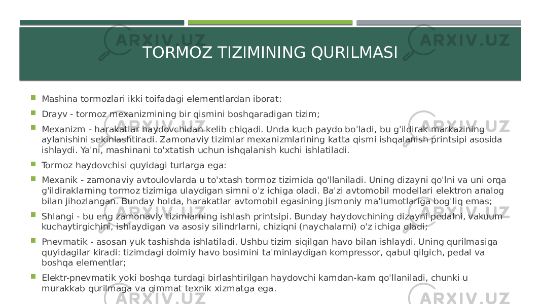 TORMOZ TIZIMINING QURILMASI  Mashina tormozlari ikki toifadagi elementlardan iborat:  Drayv - tormoz mexanizmining bir qismini boshqaradigan tizim;  Mexanizm - harakatlar haydovchidan kelib chiqadi. Unda kuch paydo bo&#39;ladi, bu g&#39;ildirak markazining aylanishini sekinlashtiradi. Zamonaviy tizimlar mexanizmlarining katta qismi ishqalanish printsipi asosida ishlaydi. Ya&#39;ni, mashinani to&#39;xtatish uchun ishqalanish kuchi ishlatiladi.  Tormoz haydovchisi quyidagi turlarga ega:  Mexanik - zamonaviy avtoulovlarda u to&#39;xtash tormoz tizimida qo&#39;llaniladi. Uning dizayni qo&#39;lni va uni orqa g&#39;ildiraklarning tormoz tizimiga ulaydigan simni o&#39;z ichiga oladi. Ba&#39;zi avtomobil modellari elektron analog bilan jihozlangan. Bunday holda, harakatlar avtomobil egasining jismoniy ma&#39;lumotlariga bog&#39;liq emas;  Shlangi - bu eng zamonaviy tizimlarning ishlash printsipi. Bunday haydovchining dizayni pedalni, vakuum kuchaytirgichini, ishlaydigan va asosiy silindrlarni, chiziqni (naychalarni) o&#39;z ichiga oladi;  Pnevmatik - asosan yuk tashishda ishlatiladi. Ushbu tizim siqilgan havo bilan ishlaydi. Uning qurilmasiga quyidagilar kiradi: tizimdagi doimiy havo bosimini ta&#39;minlaydigan kompressor, qabul qilgich, pedal va boshqa elementlar;  Elektr-pnevmatik yoki boshqa turdagi birlashtirilgan haydovchi kamdan-kam qo&#39;llaniladi, chunki u murakkab qurilmaga va qimmat texnik xizmatga ega. 