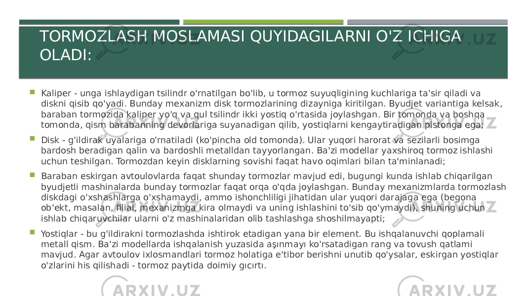 TORMOZLASH MOSLAMASI QUYIDAGILARNI O&#39;Z ICHIGA OLADI:  Kaliper - unga ishlaydigan tsilindr o&#39;rnatilgan bo&#39;lib, u tormoz suyuqligining kuchlariga ta&#39;sir qiladi va diskni qisib qo&#39;yadi. Bunday mexanizm disk tormozlarining dizayniga kiritilgan. Byudjet variantiga kelsak, baraban tormozida kaliper yo&#39;q va qul tsilindr ikki yostiq o&#39;rtasida joylashgan. Bir tomonda va boshqa tomonda, qism barabanning devorlariga suyanadigan qilib, yostiqlarni kengaytiradigan pistonga ega;  Disk - g&#39;ildirak uyalariga o&#39;rnatiladi (ko&#39;pincha old tomonda). Ular yuqori harorat va sezilarli bosimga bardosh beradigan qalin va bardoshli metalldan tayyorlangan. Ba&#39;zi modellar yaxshiroq tormoz ishlashi uchun teshilgan. Tormozdan keyin disklarning sovishi faqat havo oqimlari bilan ta&#39;minlanadi;  Baraban eskirgan avtoulovlarda faqat shunday tormozlar mavjud edi, bugungi kunda ishlab chiqarilgan byudjetli mashinalarda bunday tormozlar faqat orqa o&#39;qda joylashgan. Bunday mexanizmlarda tormozlash diskdagi o&#39;xshashlarga o&#39;xshamaydi, ammo ishonchliligi jihatidan ular yuqori darajaga ega (begona ob&#39;ekt, masalan, filial, mexanizmga kira olmaydi va uning ishlashini to&#39;sib qo&#39;ymaydi), shuning uchun ishlab chiqaruvchilar ularni o&#39;z mashinalaridan olib tashlashga shoshilmayapti;  Yostiqlar - bu g&#39;ildirakni tormozlashda ishtirok etadigan yana bir element. Bu ishqalanuvchi qoplamali metall qism. Ba&#39;zi modellarda ishqalanish yuzasida aşınmayı ko&#39;rsatadigan rang va tovush qatlami mavjud. Agar avtoulov ixlosmandlari tormoz holatiga e&#39;tibor berishni unutib qo&#39;ysalar, eskirgan yostiqlar o&#39;zlarini his qilishadi - tormoz paytida doimiy gıcırtı. 