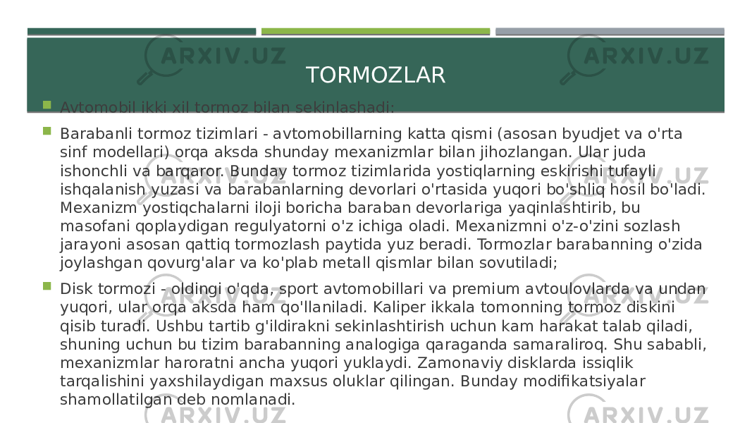 TORMOZLAR  Avtomobil ikki xil tormoz bilan sekinlashadi:  Barabanli tormoz tizimlari - avtomobillarning katta qismi (asosan byudjet va o&#39;rta sinf modellari) orqa aksda shunday mexanizmlar bilan jihozlangan. Ular juda ishonchli va barqaror. Bunday tormoz tizimlarida yostiqlarning eskirishi tufayli ishqalanish yuzasi va barabanlarning devorlari o&#39;rtasida yuqori bo&#39;shliq hosil bo&#39;ladi. Mexanizm yostiqchalarni iloji boricha baraban devorlariga yaqinlashtirib, bu masofani qoplaydigan regulyatorni o&#39;z ichiga oladi. Mexanizmni o&#39;z-o&#39;zini sozlash jarayoni asosan qattiq tormozlash paytida yuz beradi. Tormozlar barabanning o&#39;zida joylashgan qovurg&#39;alar va ko&#39;plab metall qismlar bilan sovutiladi;  Disk tormozi - oldingi o&#39;qda, sport avtomobillari va premium avtoulovlarda va undan yuqori, ular orqa aksda ham qo&#39;llaniladi. Kaliper ikkala tomonning tormoz diskini qisib turadi. Ushbu tartib g&#39;ildirakni sekinlashtirish uchun kam harakat talab qiladi, shuning uchun bu tizim barabanning analogiga qaraganda samaraliroq. Shu sababli, mexanizmlar haroratni ancha yuqori yuklaydi. Zamonaviy disklarda issiqlik tarqalishini yaxshilaydigan maxsus oluklar qilingan. Bunday modifikatsiyalar shamollatilgan deb nomlanadi. 