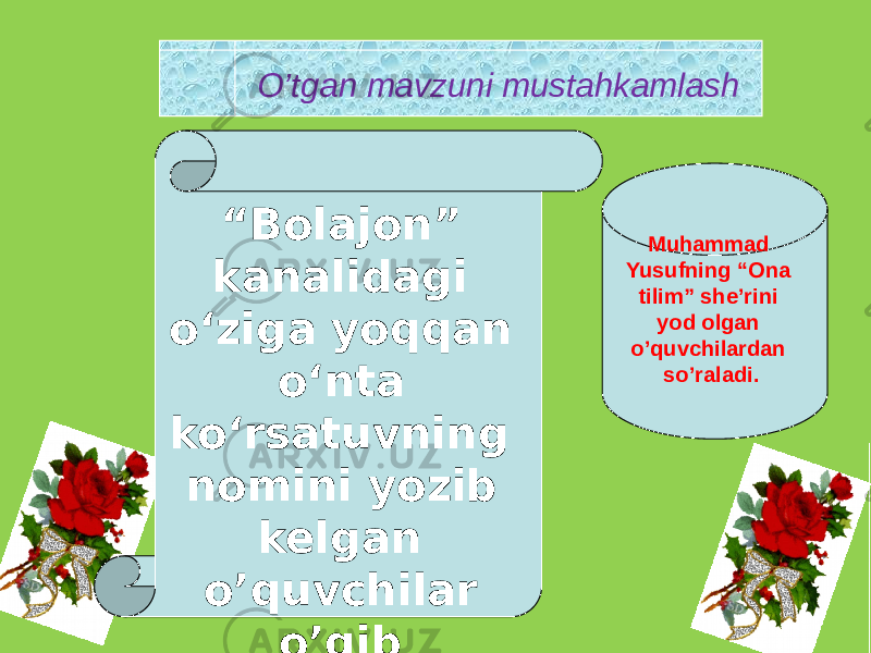 O’tgan mavzuni mustahkamlash “ Bolajon” kanalidagi o‘ziga yoqqan o‘nta ko‘rsatuvning nomini yozib kelgan o’quvchilar o’qib berishadi . Muhammad Yusufning “Ona tilim” she’rini yod olgan o’quvchilardan so’raladi. 