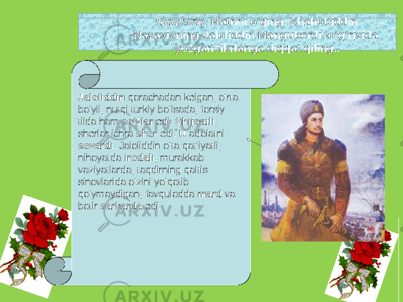 Topshiriq. Matnni o‘qing. Shahobiddin Nasaviyning Jaloliddin Manguberdi to‘g‘risida yozgan fikrlariga diqqat qiling.. Jaloliddin qorachadan kelgan, o‘rta bo‘yli, nutqi turkiy bo‘lsada, forsiy tilda ham so‘zlar edi. Shijoatli , sherlar ichra sher edi. U adolatni sevardi . Jaloliddin o‘ta qat’iyatli, nihoyatda irodali , murakkab vaziyatlarda, taqdirning qaltis sinovlarida o‘zini yo‘qotib qo‘ymaydigan, favqulodda mard va botir sarkarda edi. 