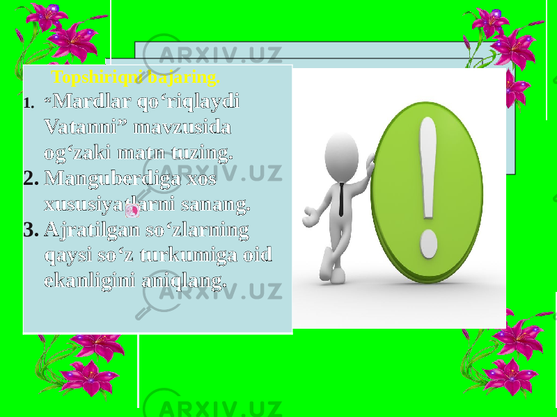 Topshiriqni bajaring. 1. “ Mardlar qo‘riqlaydi Vatanni” mavzusida og‘zaki matn tuzing. 2. Manguberdiga xos xususiyatlarni sanang. 3. Ajratilgan so‘zlarning qaysi so‘z turkumiga oid ekanligini aniqlang. 