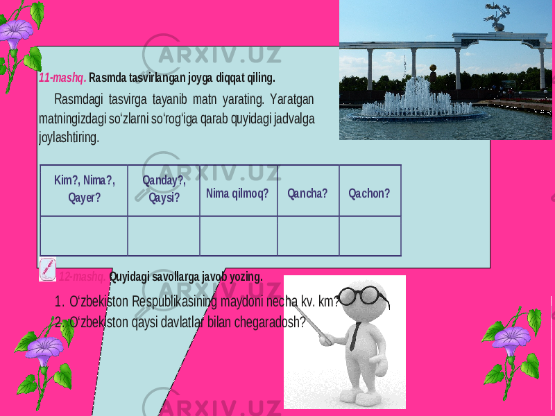 11 -mashq. Rasmda tasvirlangan joyga diqqat qiling. Rasmdagi tasvirga tayanib matn yarating. Yaratgan matningizdagi so‘zlarni so‘rog‘iga qarab quyidagi jadvalga joylashtiring. Kim?, Nima?, Qayer? Qanday?, Qaysi? Nima qilmoq? Qancha? Qachon? 12 -mashq. Quyidagi savollarga javob yozing. 1. O‘zbekiston Respublikasining maydoni necha kv. km? 2. O‘zbekiston qaysi davlatlar bilan chegaradosh? 