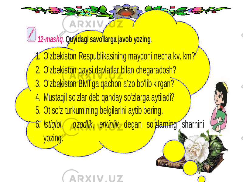  12 -mashq. Quyidagi savollarga javob yozing. 1. O‘zbekiston Respublikasining maydoni necha kv. km? 2. O‘zbekiston qaysi davlatlar bilan chegaradosh? 3. O‘zbekiston BMTga qachon a’zo bo‘lib kirgan? 4. M ustaqil so‘zlar deb qanday so‘zlarga aytiladi? 5. Ot so‘z turkumi ning belgilarini aytib bering. 6. Istiqlol, ozodlik, erkinlik degan so‘zlarning sharhini yozing. 