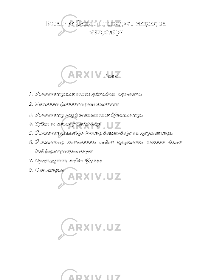 Ботаника фанининг предмет мақсад ва вазифалари Режа: 1. Ўсимликларнинг инсон ҳаётидаги аҳамияти 2. Ботаника фанининг ривожланиши 3. Ўсимликлар морфологиясининг йўналишлари 4. Тубан ва юксак ўсимликлар 5. Ўсимликларнинг кўп йиллар давомида ўсиш хусусиятлари 6. Ўсимликлар танасининг сувдан қуруқликка чиқиши билан дифференциациялашуви 7. Органларнинг пайдо бўлиши 8. Симметрия 